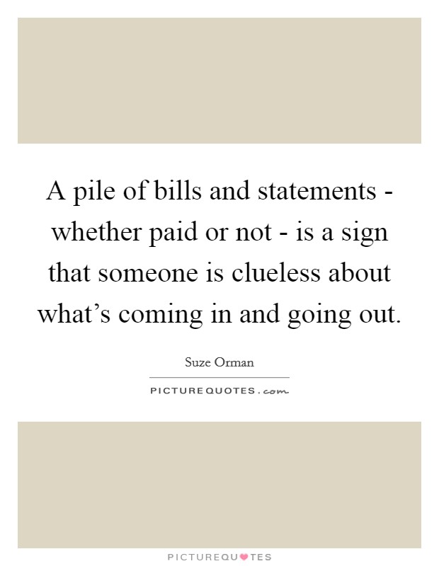 A pile of bills and statements - whether paid or not - is a sign that someone is clueless about what's coming in and going out. Picture Quote #1