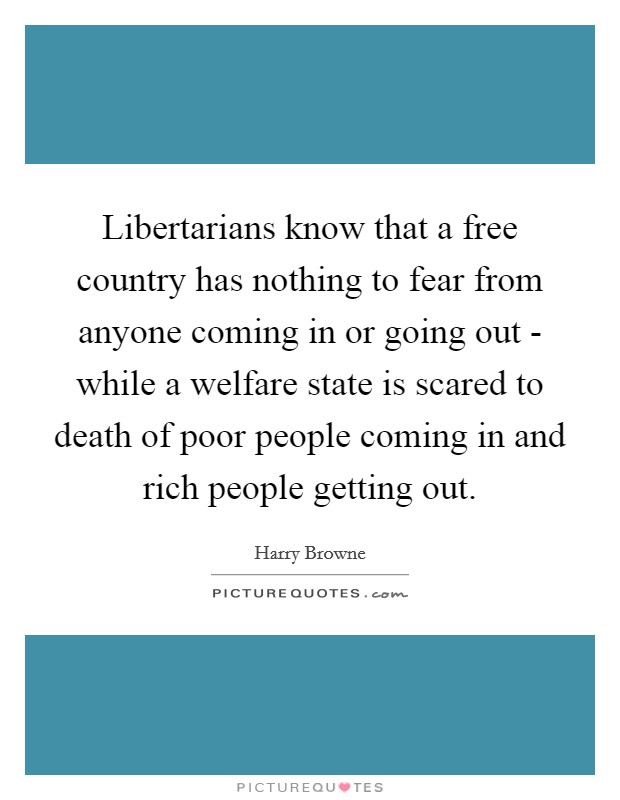 Libertarians know that a free country has nothing to fear from anyone coming in or going out - while a welfare state is scared to death of poor people coming in and rich people getting out. Picture Quote #1