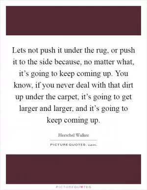 Lets not push it under the rug, or push it to the side because, no matter what, it’s going to keep coming up. You know, if you never deal with that dirt up under the carpet, it’s going to get larger and larger, and it’s going to keep coming up Picture Quote #1
