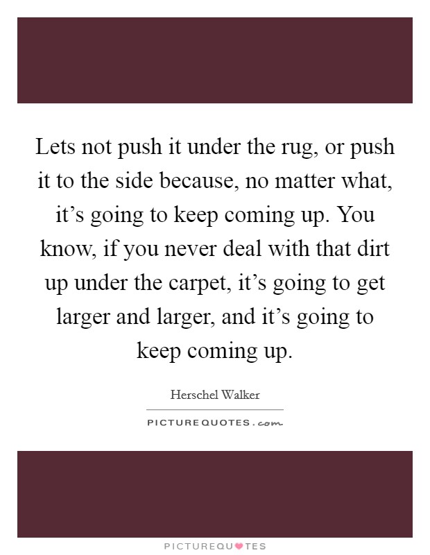 Lets not push it under the rug, or push it to the side because, no matter what, it's going to keep coming up. You know, if you never deal with that dirt up under the carpet, it's going to get larger and larger, and it's going to keep coming up. Picture Quote #1