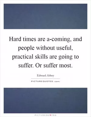 Hard times are a-coming, and people without useful, practical skills are going to suffer. Or suffer most Picture Quote #1