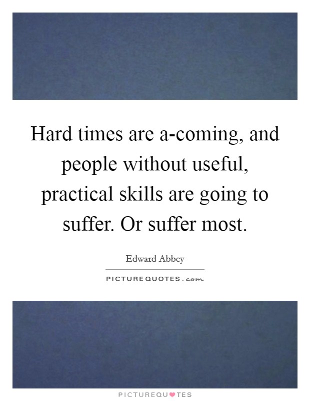 Hard times are a-coming, and people without useful, practical skills are going to suffer. Or suffer most. Picture Quote #1