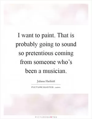 I want to paint. That is probably going to sound so pretentious coming from someone who’s been a musician Picture Quote #1