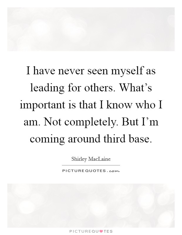 I have never seen myself as leading for others. What's important is that I know who I am. Not completely. But I'm coming around third base. Picture Quote #1