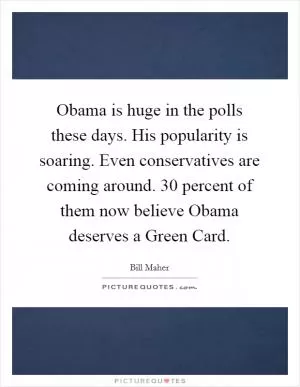Obama is huge in the polls these days. His popularity is soaring. Even conservatives are coming around. 30 percent of them now believe Obama deserves a Green Card Picture Quote #1