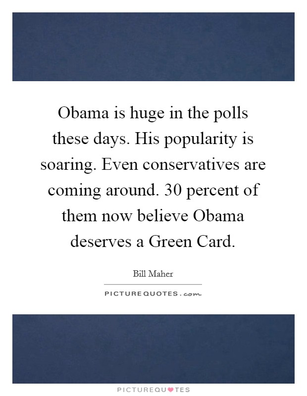 Obama is huge in the polls these days. His popularity is soaring. Even conservatives are coming around. 30 percent of them now believe Obama deserves a Green Card. Picture Quote #1