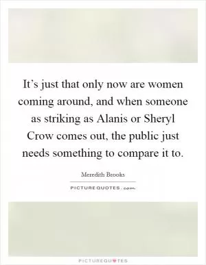 It’s just that only now are women coming around, and when someone as striking as Alanis or Sheryl Crow comes out, the public just needs something to compare it to Picture Quote #1