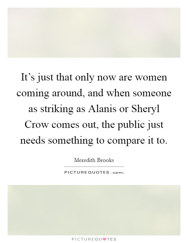 It's just that only now are women coming around, and when someone as striking as Alanis or Sheryl Crow comes out, the public just needs something to compare it to. Picture Quote #1