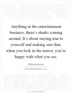 Anything in the entertainment business, there’s sharks coming around. It’s about staying true to yourself and making sure that, when you look in the mirror, you’re happy with what you see Picture Quote #1