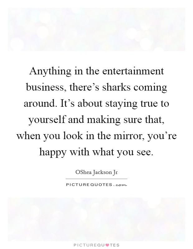 Anything in the entertainment business, there's sharks coming around. It's about staying true to yourself and making sure that, when you look in the mirror, you're happy with what you see. Picture Quote #1