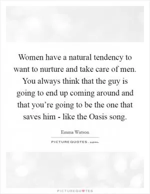 Women have a natural tendency to want to nurture and take care of men. You always think that the guy is going to end up coming around and that you’re going to be the one that saves him - like the Oasis song Picture Quote #1