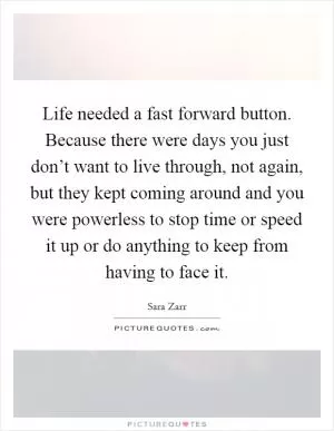 Life needed a fast forward button. Because there were days you just don’t want to live through, not again, but they kept coming around and you were powerless to stop time or speed it up or do anything to keep from having to face it Picture Quote #1