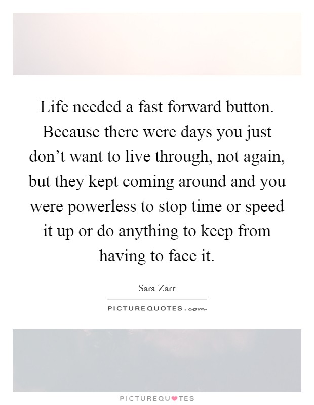 Life needed a fast forward button. Because there were days you just don't want to live through, not again, but they kept coming around and you were powerless to stop time or speed it up or do anything to keep from having to face it. Picture Quote #1