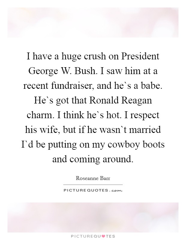 I have a huge crush on President George W. Bush. I saw him at a recent fundraiser, and he`s a babe. He`s got that Ronald Reagan charm. I think he`s hot. I respect his wife, but if he wasn`t married I`d be putting on my cowboy boots and coming around. Picture Quote #1