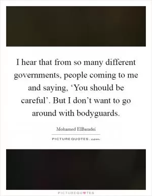 I hear that from so many different governments, people coming to me and saying, ‘You should be careful’. But I don’t want to go around with bodyguards Picture Quote #1