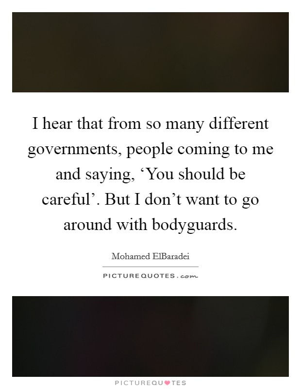 I hear that from so many different governments, people coming to me and saying, ‘You should be careful'. But I don't want to go around with bodyguards. Picture Quote #1