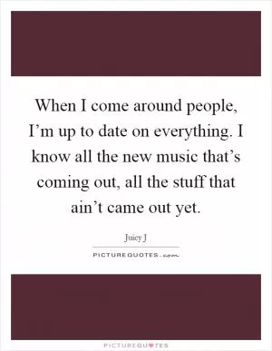 When I come around people, I’m up to date on everything. I know all the new music that’s coming out, all the stuff that ain’t came out yet Picture Quote #1
