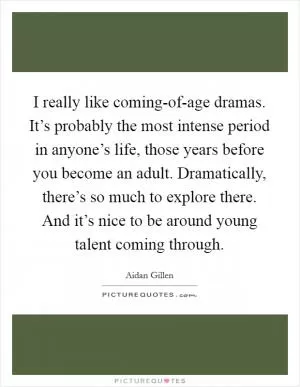 I really like coming-of-age dramas. It’s probably the most intense period in anyone’s life, those years before you become an adult. Dramatically, there’s so much to explore there. And it’s nice to be around young talent coming through Picture Quote #1