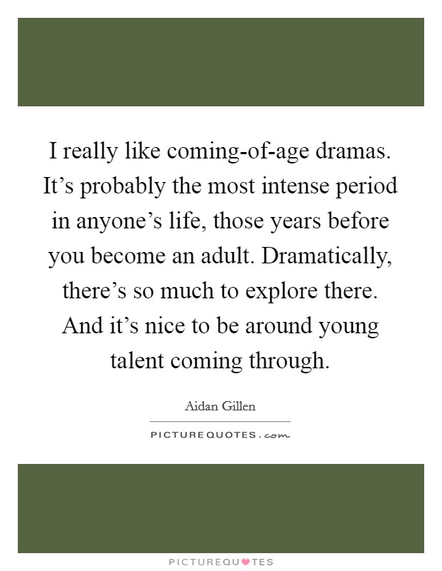 I really like coming-of-age dramas. It's probably the most intense period in anyone's life, those years before you become an adult. Dramatically, there's so much to explore there. And it's nice to be around young talent coming through. Picture Quote #1