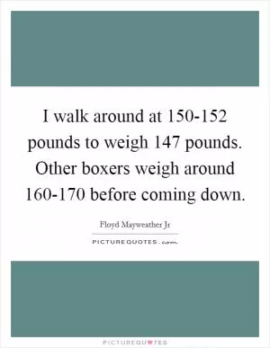 I walk around at 150-152 pounds to weigh 147 pounds. Other boxers weigh around 160-170 before coming down Picture Quote #1