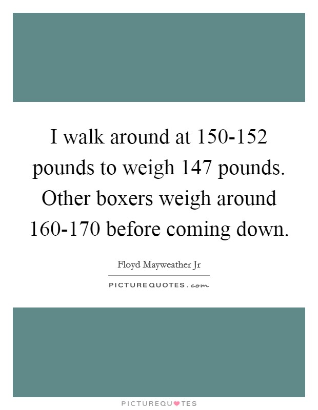 I walk around at 150-152 pounds to weigh 147 pounds. Other boxers weigh around 160-170 before coming down. Picture Quote #1