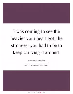 I was coming to see the heavier your heart got, the strongest you had to be to keep carrying it around Picture Quote #1