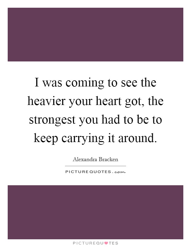 I was coming to see the heavier your heart got, the strongest you had to be to keep carrying it around. Picture Quote #1