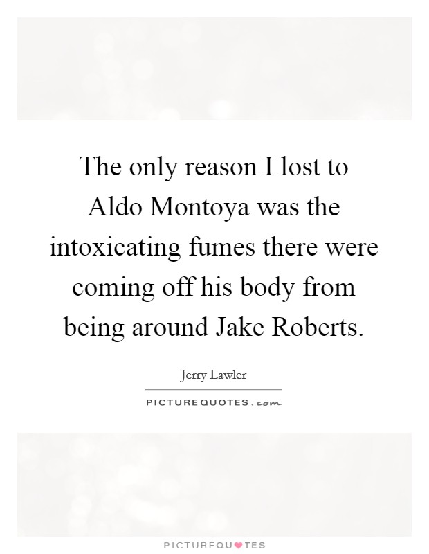 The only reason I lost to Aldo Montoya was the intoxicating fumes there were coming off his body from being around Jake Roberts. Picture Quote #1