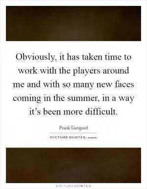 Obviously, it has taken time to work with the players around me and with so many new faces coming in the summer, in a way it’s been more difficult Picture Quote #1