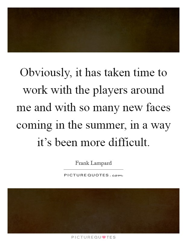 Obviously, it has taken time to work with the players around me and with so many new faces coming in the summer, in a way it's been more difficult. Picture Quote #1