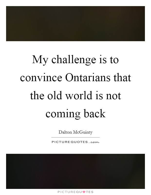 My challenge is to convince Ontarians that the old world is not coming back Picture Quote #1