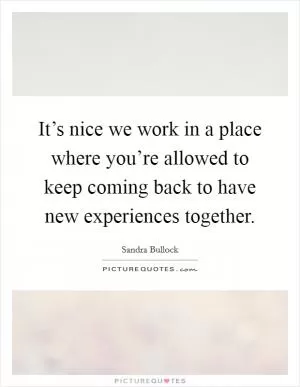 It’s nice we work in a place where you’re allowed to keep coming back to have new experiences together Picture Quote #1