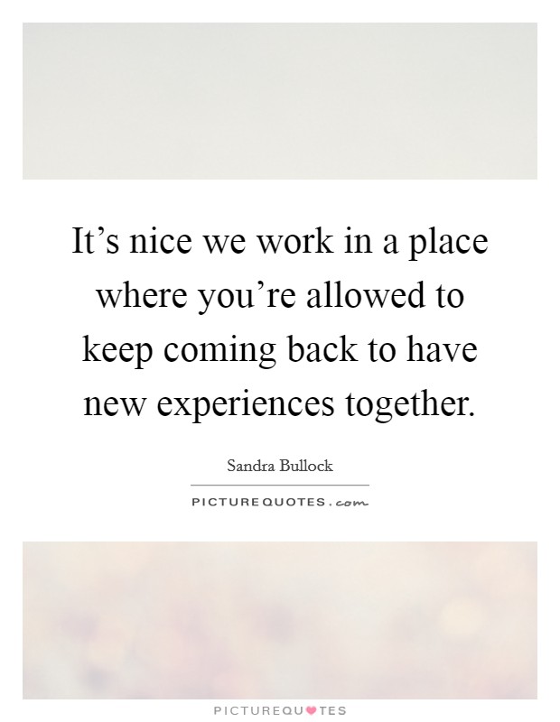 It's nice we work in a place where you're allowed to keep coming back to have new experiences together. Picture Quote #1