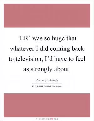 ‘ER’ was so huge that whatever I did coming back to television, I’d have to feel as strongly about Picture Quote #1