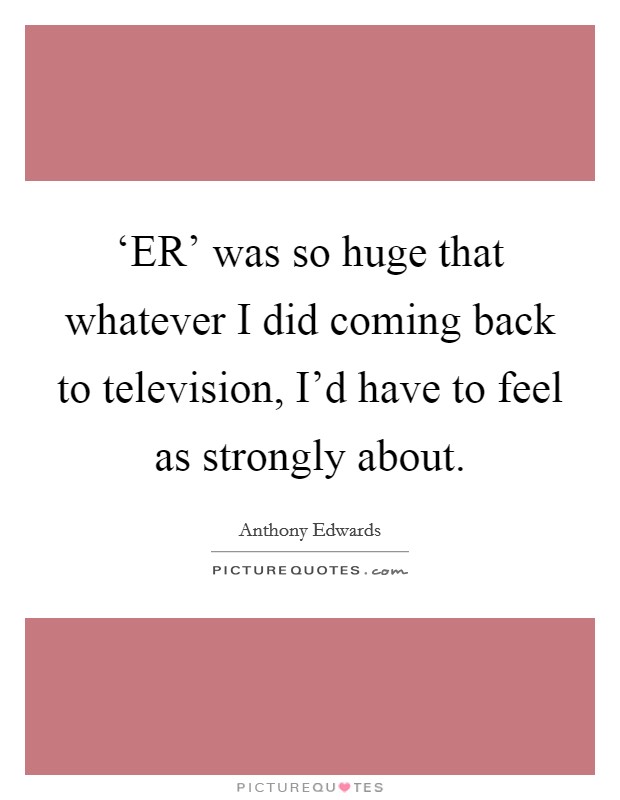 ‘ER' was so huge that whatever I did coming back to television, I'd have to feel as strongly about. Picture Quote #1