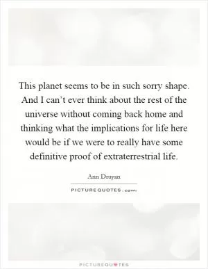 This planet seems to be in such sorry shape. And I can’t ever think about the rest of the universe without coming back home and thinking what the implications for life here would be if we were to really have some definitive proof of extraterrestrial life Picture Quote #1