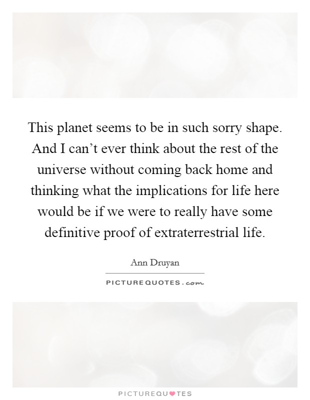 This planet seems to be in such sorry shape. And I can't ever think about the rest of the universe without coming back home and thinking what the implications for life here would be if we were to really have some definitive proof of extraterrestrial life. Picture Quote #1