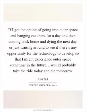 If I got the option of going into outer space and hanging out there for a day and then coming back home and dying the next day, or just waiting around to see if there’s any opportunity for the technology to develop so that I might experience outer space sometime in the future, I would probably take the ride today and die tomorrow Picture Quote #1
