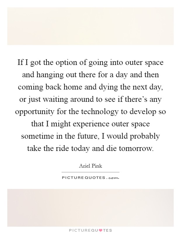 If I got the option of going into outer space and hanging out there for a day and then coming back home and dying the next day, or just waiting around to see if there's any opportunity for the technology to develop so that I might experience outer space sometime in the future, I would probably take the ride today and die tomorrow. Picture Quote #1