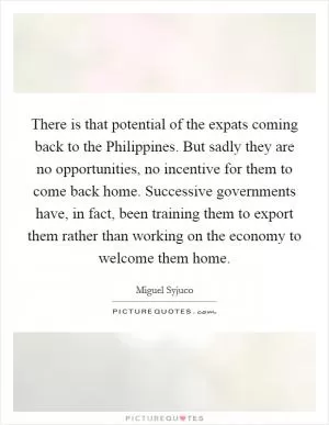 There is that potential of the expats coming back to the Philippines. But sadly they are no opportunities, no incentive for them to come back home. Successive governments have, in fact, been training them to export them rather than working on the economy to welcome them home Picture Quote #1