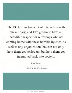 The PGA Tour has a lot of interaction with our military, and I’ve grown to have an incredible respect for our troops who are coming home with these horrific injuries, as well as any organization that can not only help them get healed up, but help them get integrated back into society Picture Quote #1