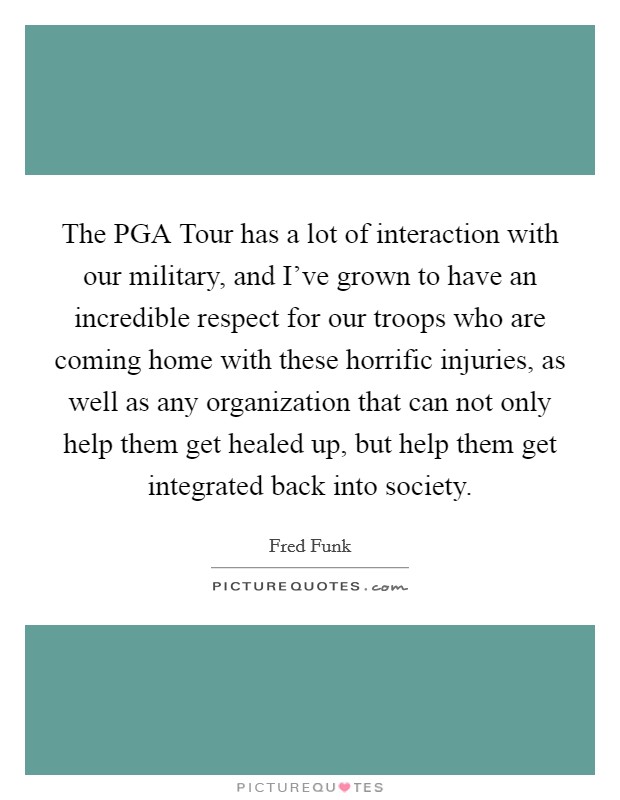 The PGA Tour has a lot of interaction with our military, and I've grown to have an incredible respect for our troops who are coming home with these horrific injuries, as well as any organization that can not only help them get healed up, but help them get integrated back into society. Picture Quote #1