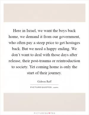 Here in Israel, we want the boys back home, we demand it from our government, who often pay a steep price to get hostages back. But we need a happy ending. We don’t want to deal with those days after release, their post-trauma or reintroduction to society. Yet coming home is only the start of their journey Picture Quote #1