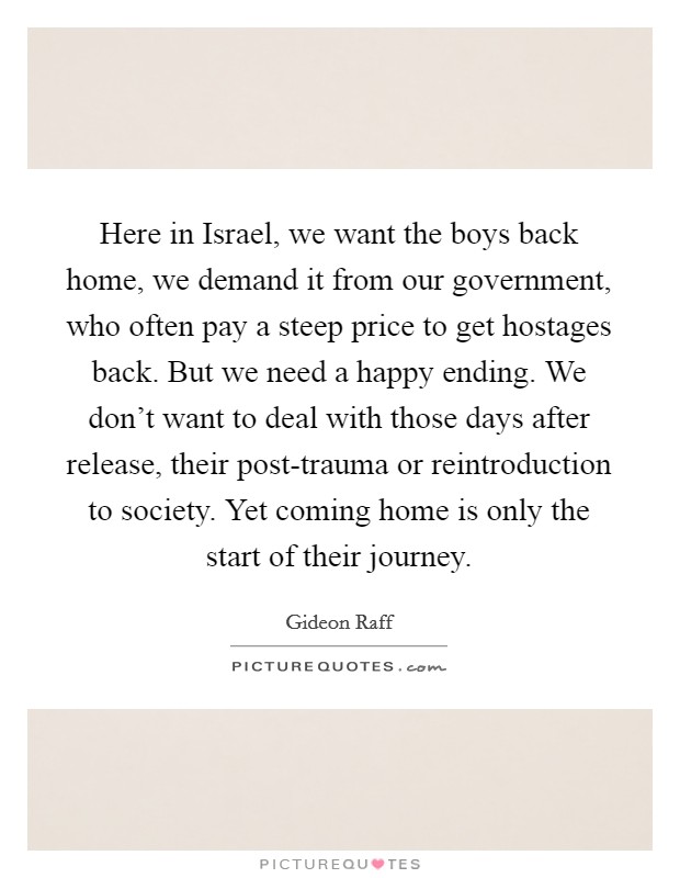 Here in Israel, we want the boys back home, we demand it from our government, who often pay a steep price to get hostages back. But we need a happy ending. We don't want to deal with those days after release, their post-trauma or reintroduction to society. Yet coming home is only the start of their journey. Picture Quote #1