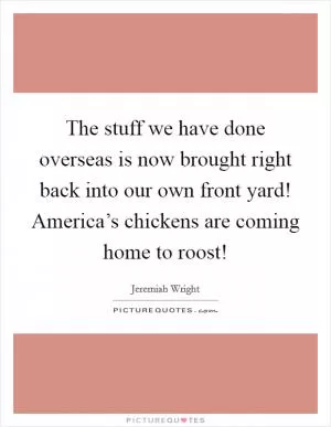 The stuff we have done overseas is now brought right back into our own front yard! America’s chickens are coming home to roost! Picture Quote #1