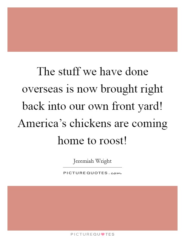 The stuff we have done overseas is now brought right back into our own front yard! America's chickens are coming home to roost! Picture Quote #1