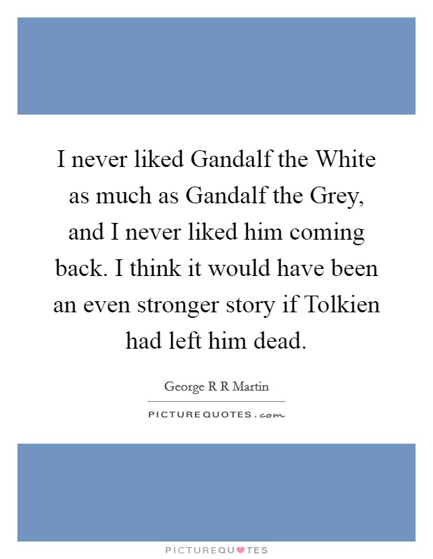 I never liked Gandalf the White as much as Gandalf the Grey, and I never liked him coming back. I think it would have been an even stronger story if Tolkien had left him dead. Picture Quote #1