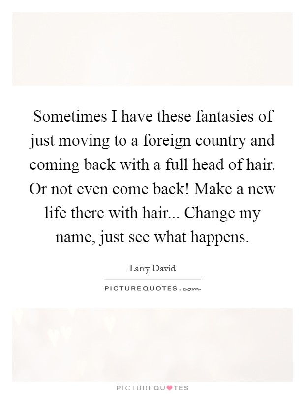 Sometimes I have these fantasies of just moving to a foreign country and coming back with a full head of hair. Or not even come back! Make a new life there with hair... Change my name, just see what happens. Picture Quote #1