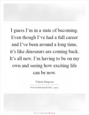 I guess I’m in a state of becoming. Even though I’ve had a full career and I’ve been around a long time, it’s like dinosaurs are coming back. It’s all new. I’m having to be on my own and seeing how exciting life can be now Picture Quote #1