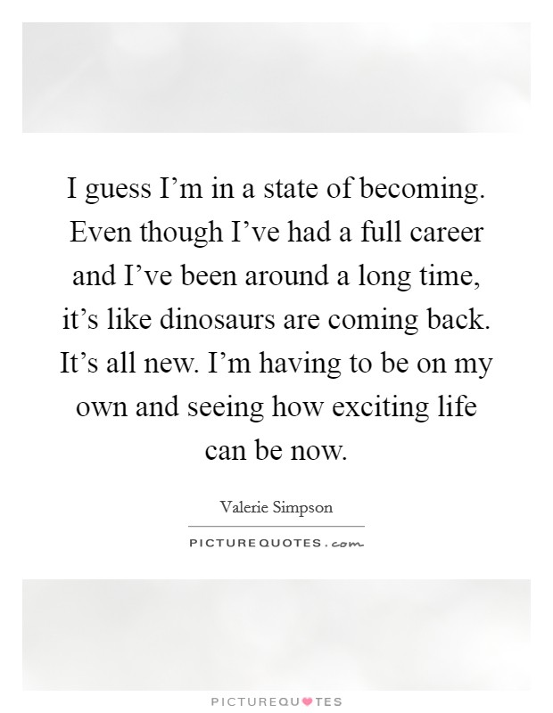 I guess I'm in a state of becoming. Even though I've had a full career and I've been around a long time, it's like dinosaurs are coming back. It's all new. I'm having to be on my own and seeing how exciting life can be now. Picture Quote #1